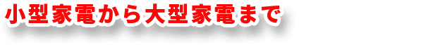 小型家電から大型家電まで